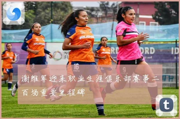 谢维军迎来职业生涯俱乐部赛事二百场重要里程碑