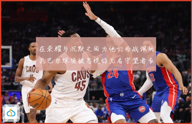 在荣耀与沉默之间为他们而战佩纳扎巴尔球场被忽视的无名守望者专题观察