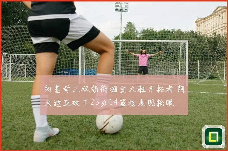 约基奇三双领衔掘金大胜开拓者 阿夫迪亚砍下23分14篮板表现抢眼