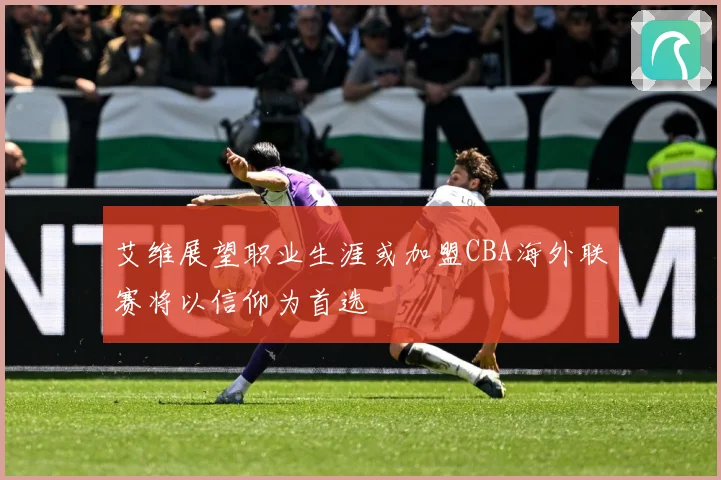 艾维展望职业生涯或加盟CBA海外联赛将以信仰为首选