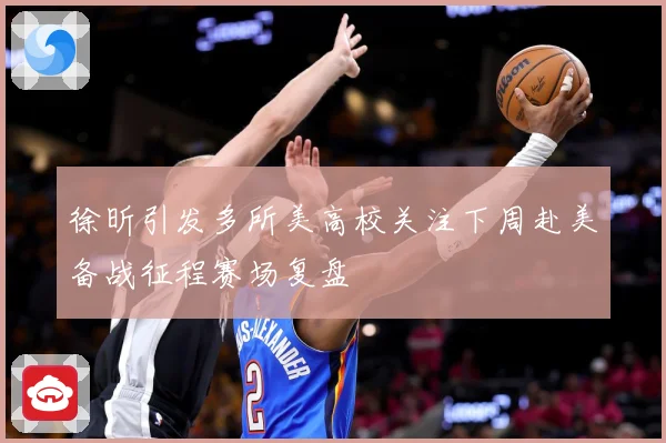 徐昕引发多所美高校关注下周赴美备战征程赛场复盘