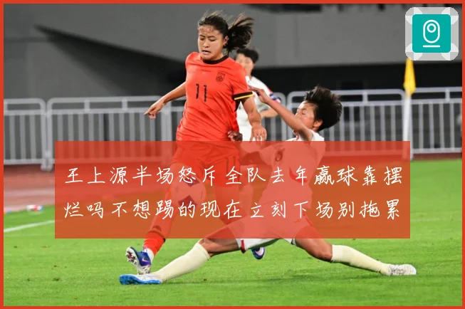 王上源半场怒斥全队去年赢球靠摆烂吗不想踢的现在立刻下场别拖累成长观察