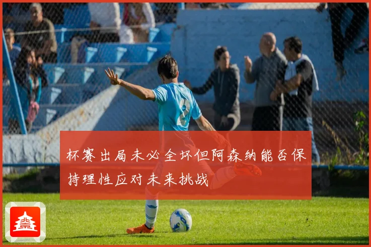 杯赛出局未必全坏但阿森纳能否保持理性应对未来挑战