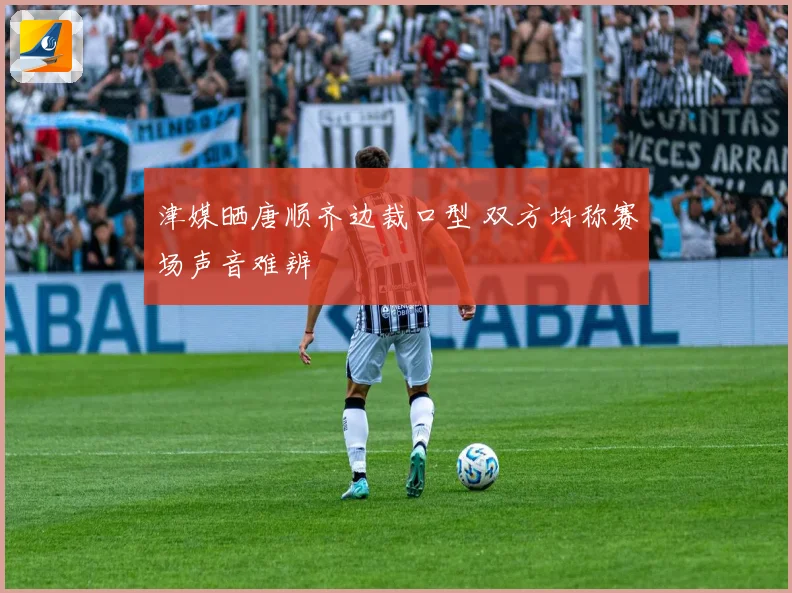 津媒晒唐顺齐边裁口型 双方均称赛场声音难辨
