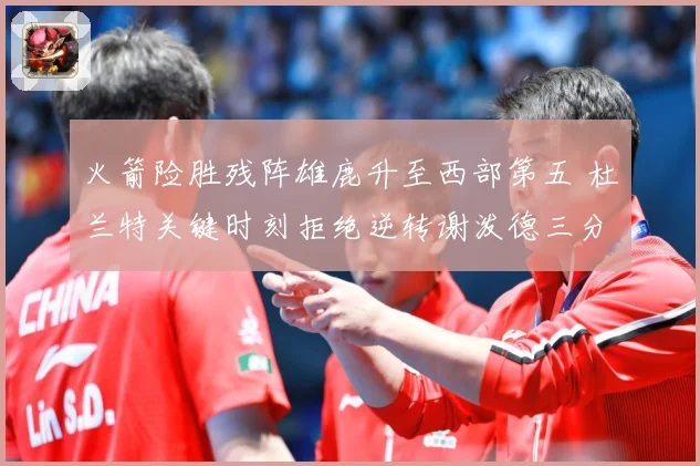 火箭险胜残阵雄鹿升至西部第五 杜兰特关键时刻拒绝逆转谢泼德三分新高