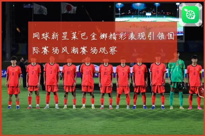网球新星莱巴金娜精彩表现引领国际赛场风潮赛场观察