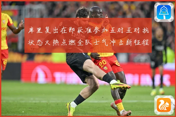 库里复出在即获准参加五对五对抗状态火热点燃全队士气冲击新征程赛场复盘