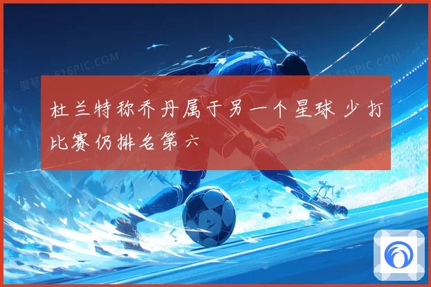 杜兰特称乔丹属于另一个星球 少打比赛仍排名第六