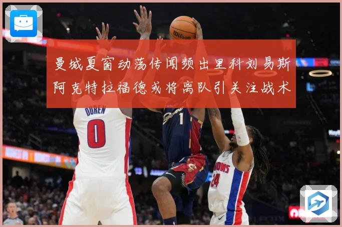 曼城夏窗动荡传闻频出里科刘易斯阿克特拉福德或将离队引关注战术观察