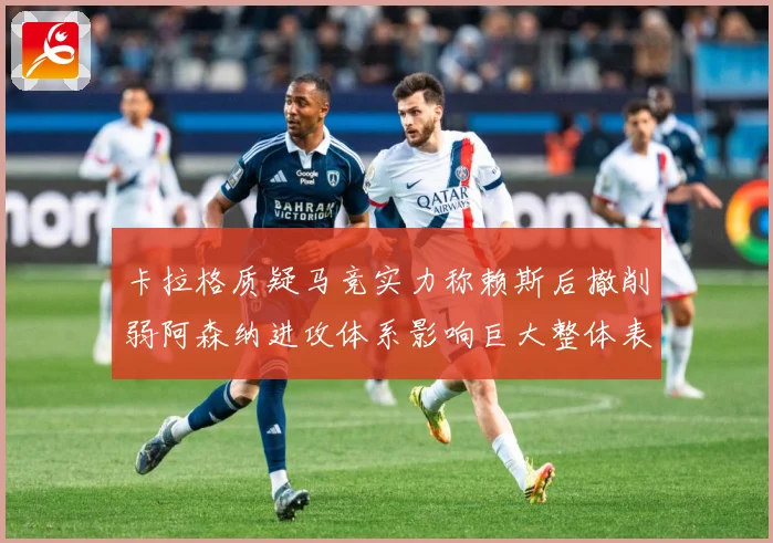 卡拉格质疑马竞实力称赖斯后撤削弱阿森纳进攻体系影响巨大整体表战术观察