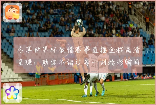 尽享世界杯激情赛事直播全程高清呈现，助你不错过每一刻精彩瞬间