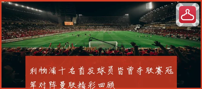 利物浦十名首发球员皆曾夺联赛冠军对阵曼联精彩回顾