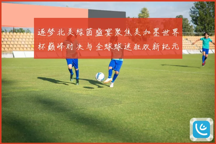逐梦北美绿茵盛宴聚焦美加墨世界杯巅峰对决与全球球迷狂欢新纪元