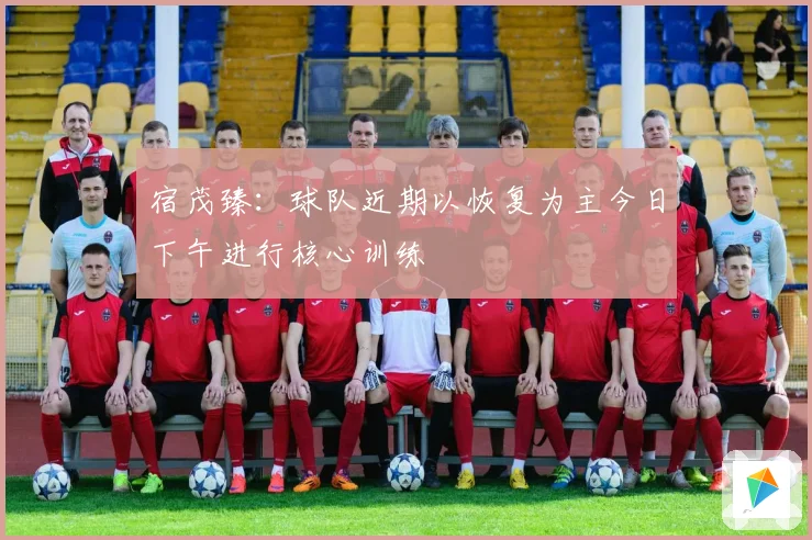 宿茂臻：球队近期以恢复为主今日下午进行核心训练