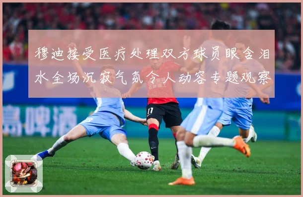 穆迪接受医疗处理双方球员眼含泪水全场沉寂气氛令人动容专题观察